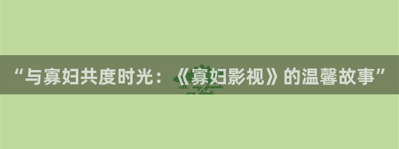 高清伦理视频在线播放：“与寡妇共度时光：《寡妇影视》的温馨故事”