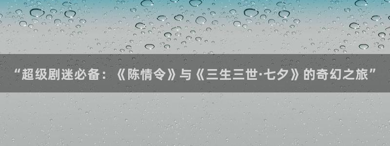 爱爱伦理影片：“超级剧迷必备：《陈情令》与《三生三世·七夕》的奇幻之旅”